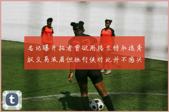 名记曝开拓者曾欲用格兰特和选秀权交易浓眉但独行侠对此并不感兴趣