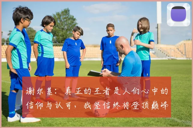 谢尔基：真正的王者是人们心中的信仰与认可，我坚信终将登顶巅峰之路