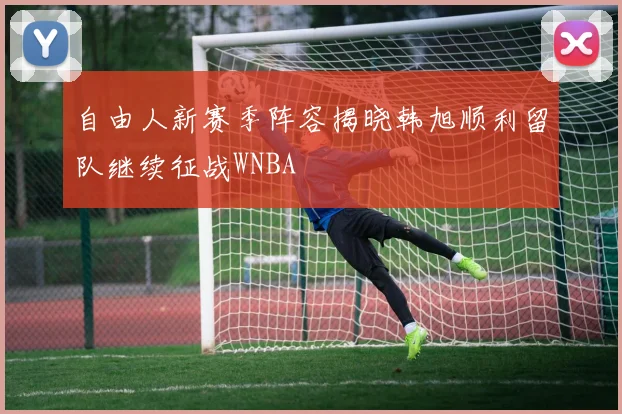 自由人新赛季阵容揭晓韩旭顺利留队继续征战WNBA