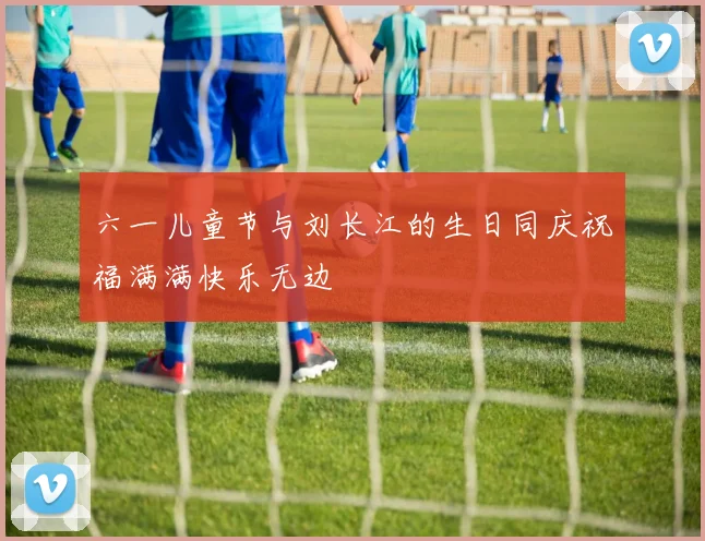 六一儿童节与刘长江的生日同庆祝福满满快乐无边