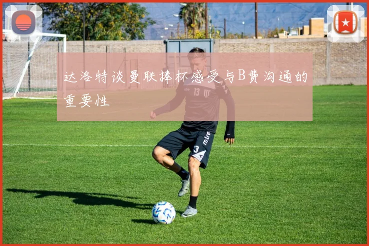 达洛特谈曼联捧杯感受与B费沟通的重要性