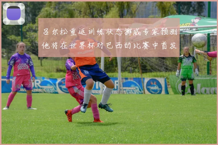 吕尔松重返训练状态挪威专家预测他将在世界杯对巴西的比赛中首发出战