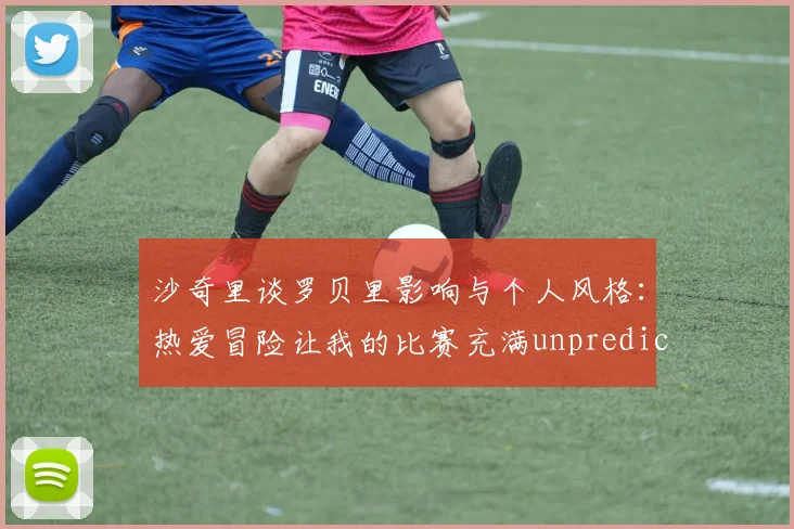 沙奇里谈罗贝里影响与个人风格：热爱冒险让我的比赛充满unpredictability