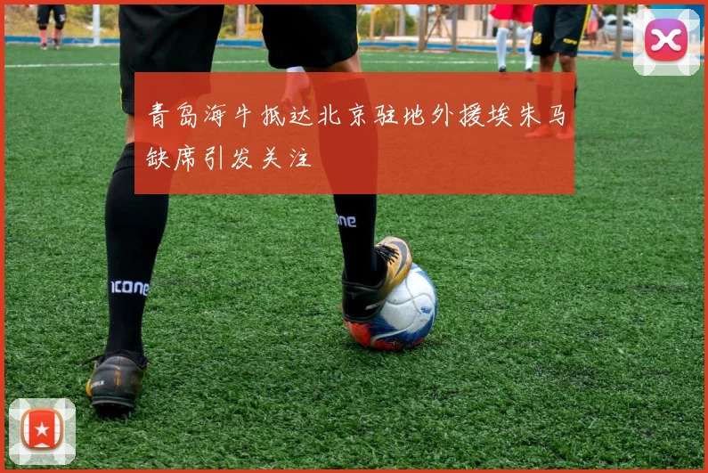 青岛海牛抵达北京驻地外援埃朱马缺席引发关注