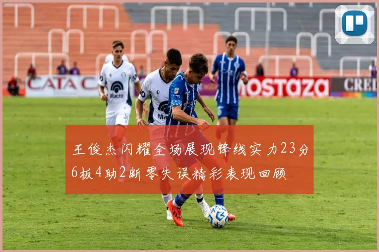 王俊杰闪耀全场展现锋线实力23分6板4助2断零失误精彩表现回顾