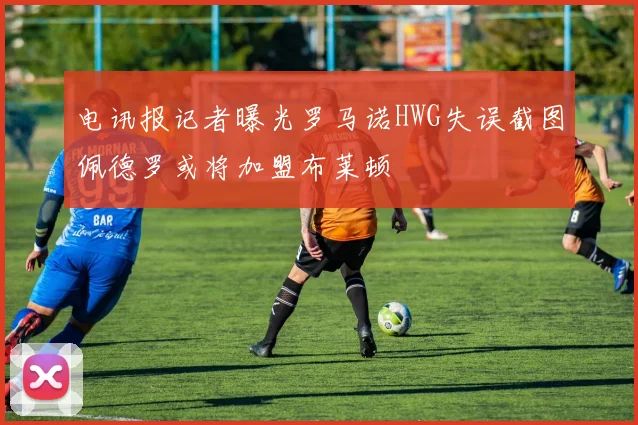电讯报记者曝光罗马诺HWG失误截图佩德罗或将加盟布莱顿