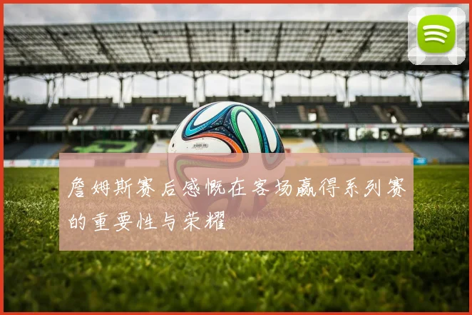 詹姆斯赛后感慨在客场赢得系列赛的重要性与荣耀