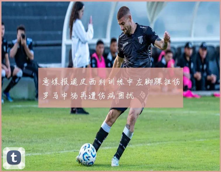 意媒报道皮西利训练中左脚踝扭伤罗马中场再遭伤病困扰
