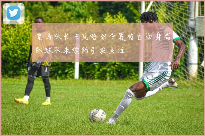 皇马队长卡瓦哈尔今夏将自由身离队球队未续约引发关注