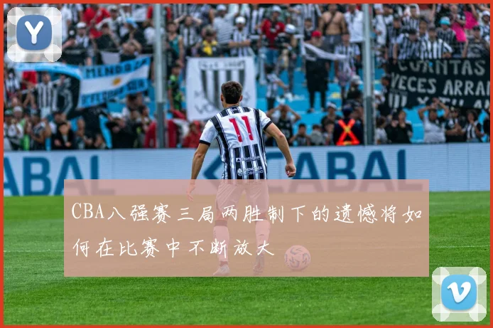 CBA八强赛三局两胜制下的遗憾将如何在比赛中不断放大
