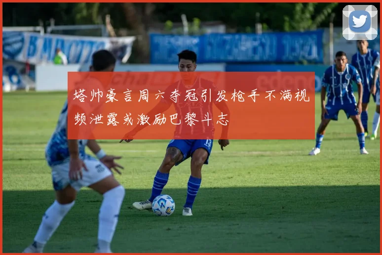 塔帅豪言周六夺冠引发枪手不满视频泄露或激励巴黎斗志