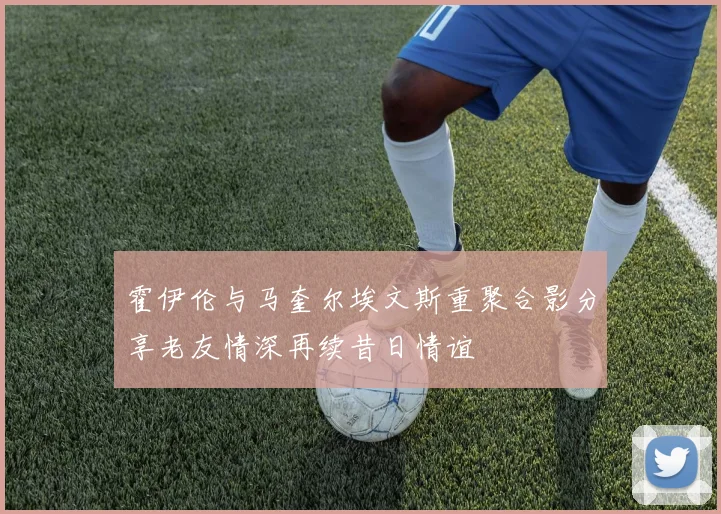 霍伊伦与马奎尔埃文斯重聚合影分享老友情深再续昔日情谊
