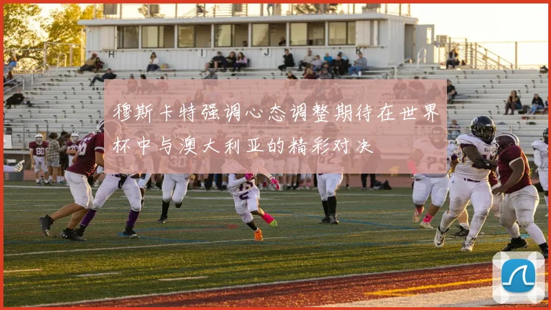 穆斯卡特强调心态调整期待在世界杯中与澳大利亚的精彩对决