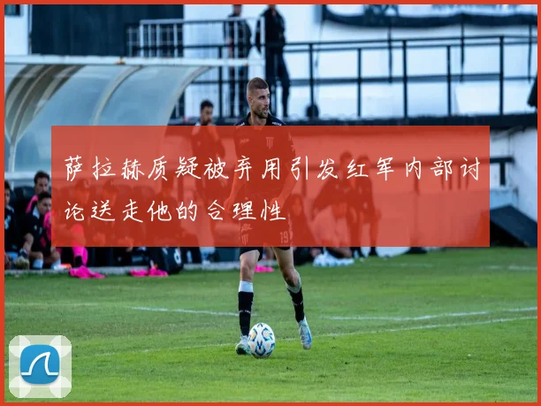 萨拉赫质疑被弃用引发红军内部讨论送走他的合理性