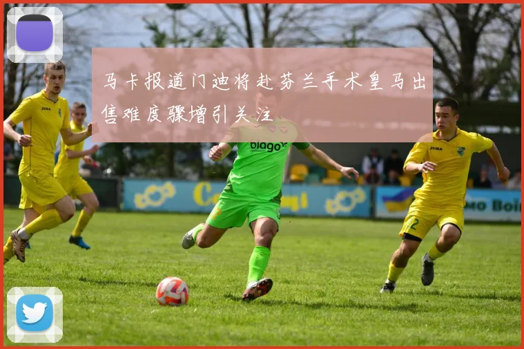 马卡报道门迪将赴芬兰手术皇马出售难度骤增引关注