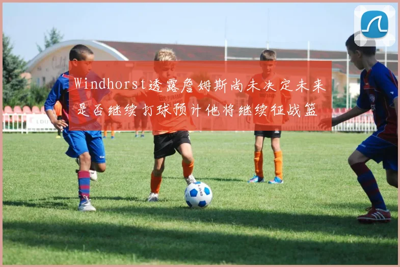 Windhorst透露詹姆斯尚未决定未来是否继续打球预计他将继续征战篮球赛场