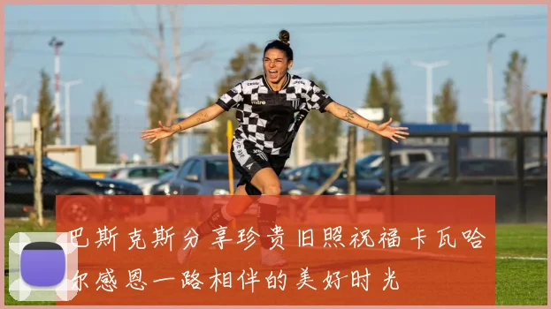 巴斯克斯分享珍贵旧照祝福卡瓦哈尔感恩一路相伴的美好时光