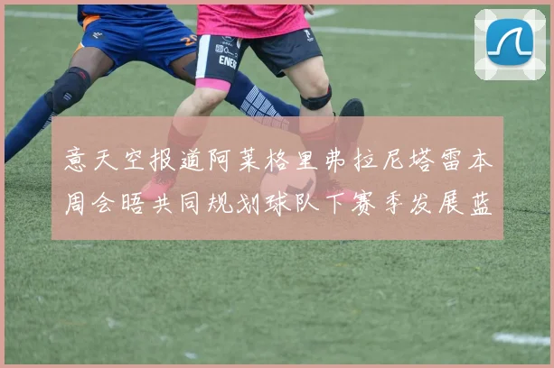 意天空报道阿莱格里弗拉尼塔雷本周会晤共同规划球队下赛季发展蓝图