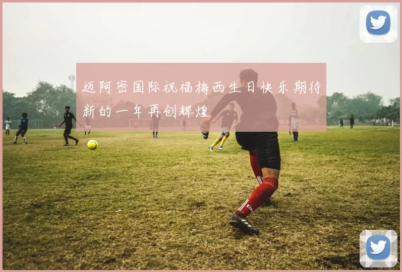 迈阿密国际祝福梅西生日快乐期待新的一年再创辉煌